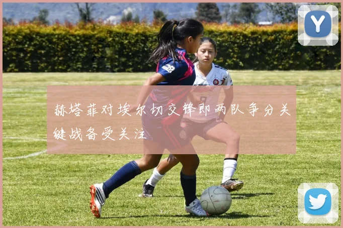 赫塔菲对埃尔切交锋即两队争分关键战备受关注