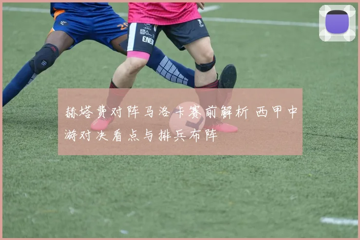赫塔费对阵马洛卡赛前解析 西甲中游对决看点与排兵布阵