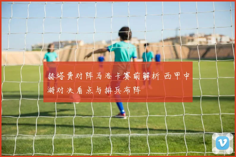 赫塔费对阵马洛卡赛前解析 西甲中游对决看点与排兵布阵