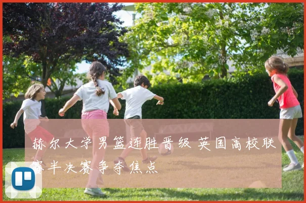 赫尔大学男篮连胜晋级 英国高校联赛半决赛争夺焦点