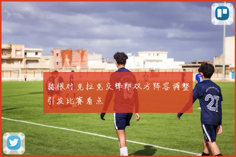 赫根对克拉克交锋即双方阵容调整引发比赛看点