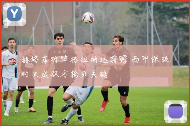 赫塔菲对阵格拉纳达前瞻 西甲保级对决成双方抢分关键