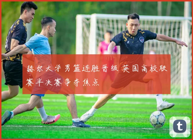赫尔大学男篮连胜晋级 英国高校联赛半决赛争夺焦点