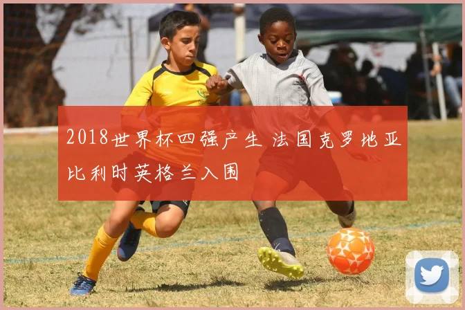 2018世界杯四强产生 法国克罗地亚比利时英格兰入围