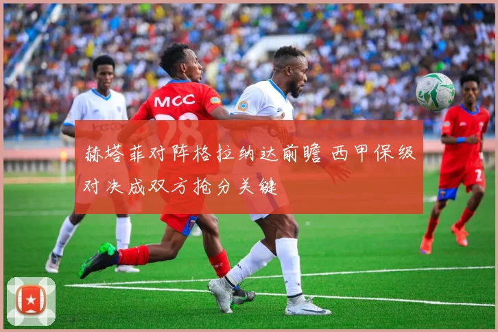 赫塔菲对阵格拉纳达前瞻 西甲保级对决成双方抢分关键