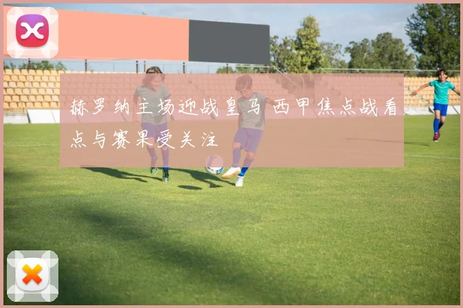 赫罗纳主场迎战皇马 西甲焦点战看点与赛果受关注