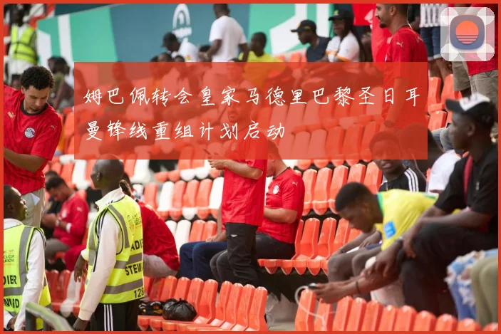 姆巴佩转会皇家马德里巴黎圣日耳曼锋线重组计划启动