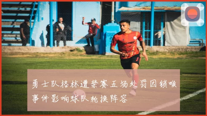 勇士队格林遭禁赛五场处罚因锁喉事件影响球队轮换阵容