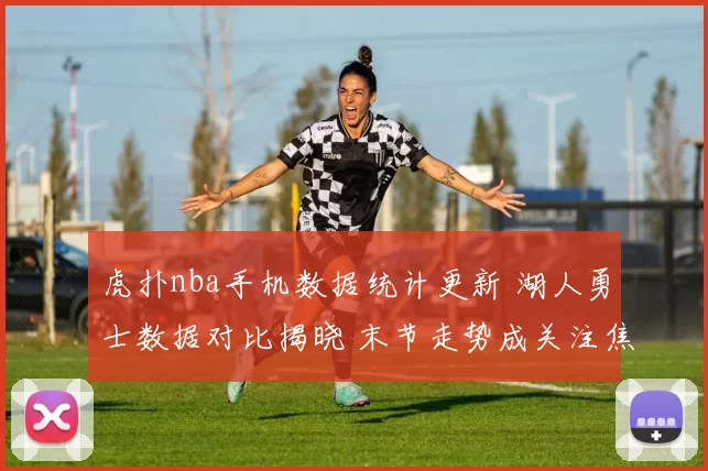 虎扑nba手机数据统计更新 湖人勇士数据对比揭晓 末节走势成关注焦点