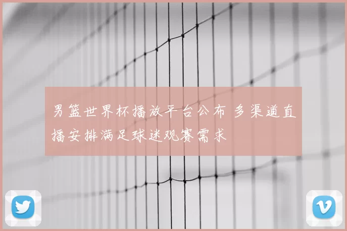 男篮世界杯播放平台公布 多渠道直播安排满足球迷观赛需求