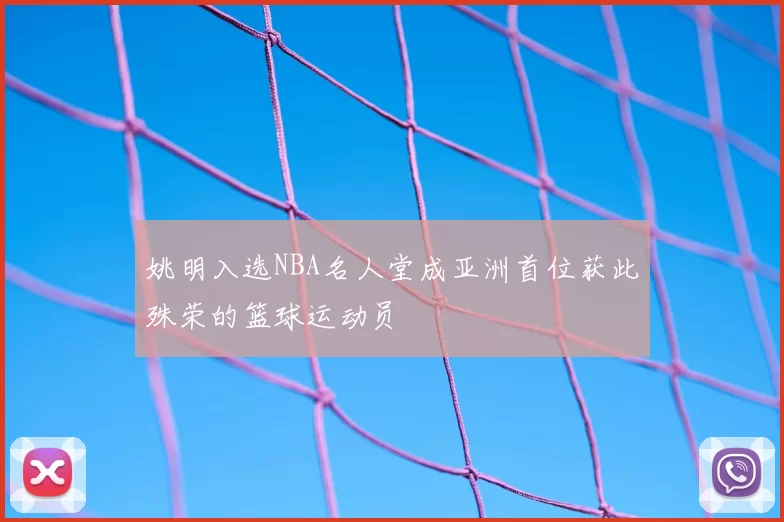 姚明入选NBA名人堂成亚洲首位获此殊荣的篮球运动员