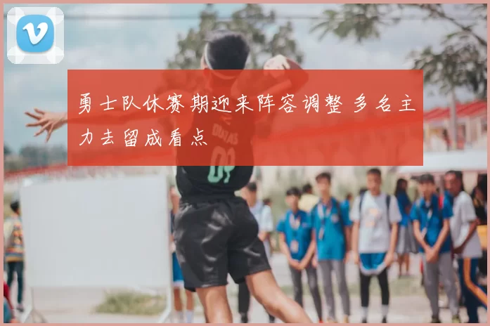 勇士队休赛期迎来阵容调整 多名主力去留成看点