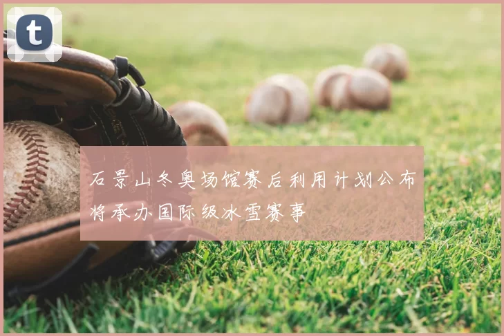 石景山冬奥场馆赛后利用计划公布将承办国际级冰雪赛事