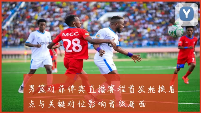 男篮对菲律宾直播赛程首发轮换看点与关键对位影响晋级局面