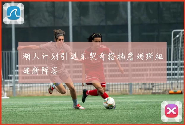 湖人计划引进东契奇搭档詹姆斯组建新阵容