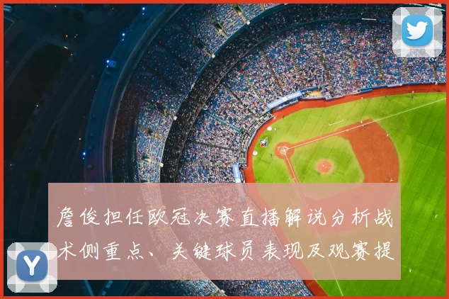 詹俊担任欧冠决赛直播解说分析战术侧重点、关键球员表现及观赛提示