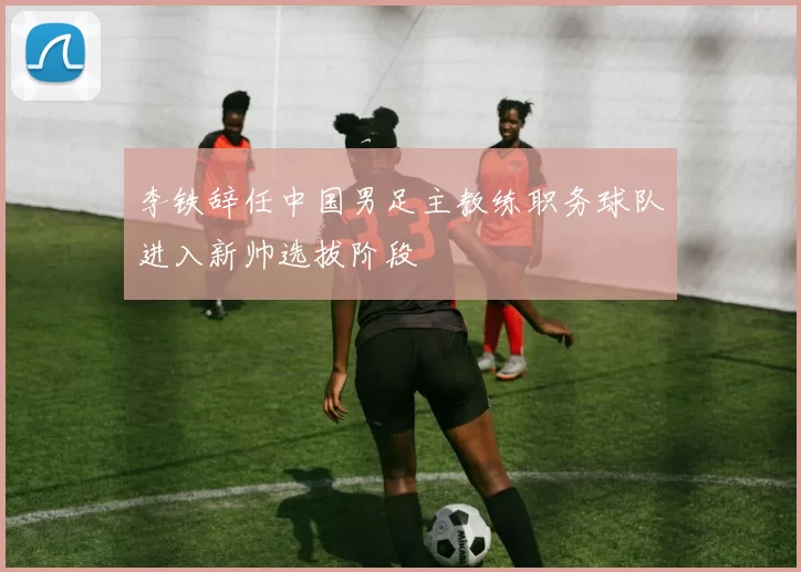 李铁辞任中国男足主教练职务球队进入新帅选拔阶段
