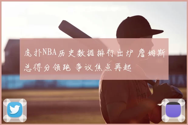 虎扑NBA历史数据排行出炉 詹姆斯总得分领跑 争议焦点再起