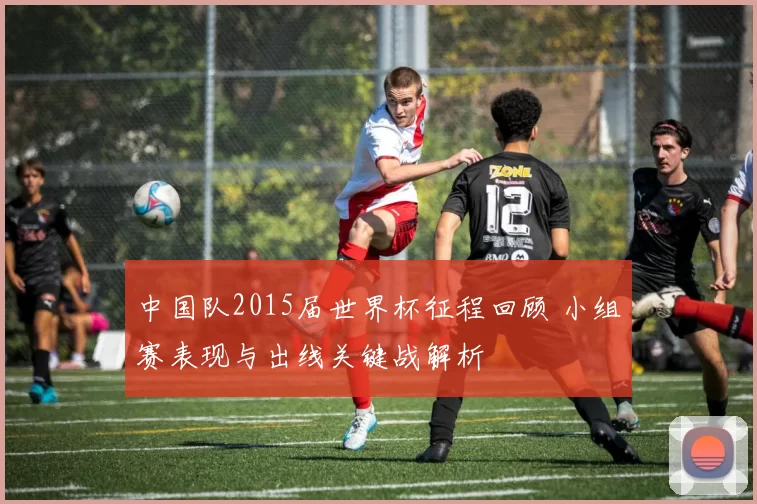 中国队2015届世界杯征程回顾 小组赛表现与出线关键战解析