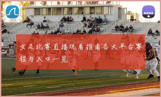女足比赛直播观看指南各大平台赛程与入口一览