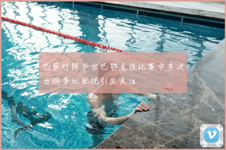 巴萨对阵毕尔巴鄂竞技比赛中多次出现争议犯规引发关注