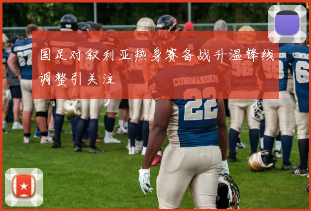 国足对叙利亚热身赛备战升温锋线调整引关注