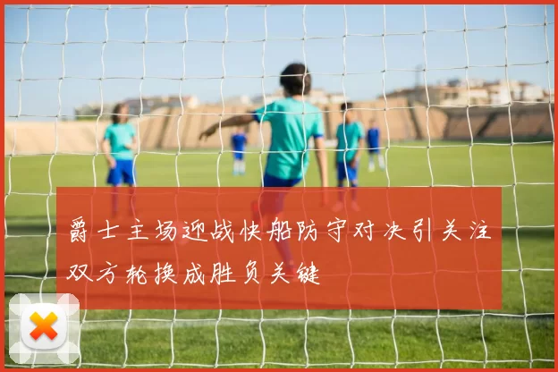 爵士主场迎战快船防守对决引关注双方轮换成胜负关键