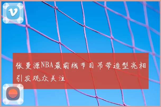 张曼源NBA最前线节目吊带造型亮相引发观众关注