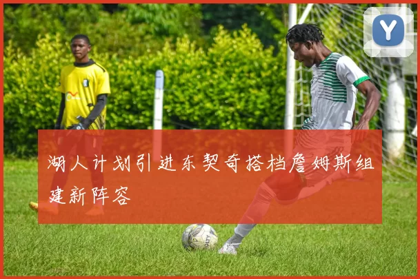 湖人计划引进东契奇搭档詹姆斯组建新阵容