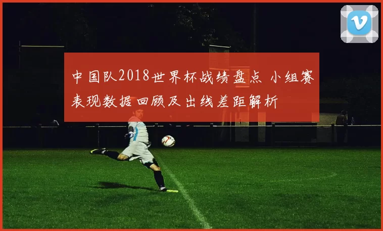 中国队2018世界杯战绩盘点 小组赛表现数据回顾及出线差距解析