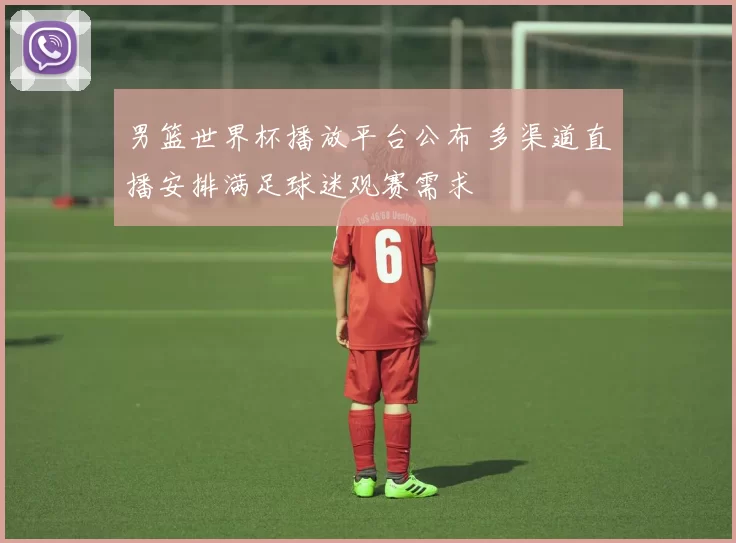 男篮世界杯播放平台公布 多渠道直播安排满足球迷观赛需求