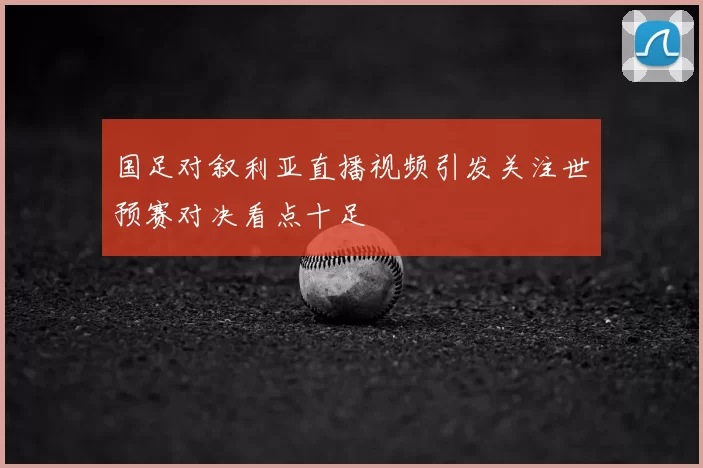 国足对叙利亚直播视频引发关注世预赛对决看点十足