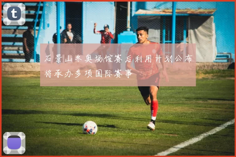 石景山冬奥场馆赛后利用计划公布将承办多项国际赛事