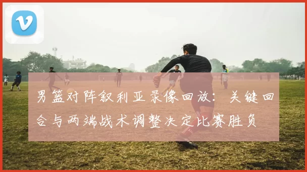 男篮对阵叙利亚录像回放：关键回合与两端战术调整决定比赛胜负