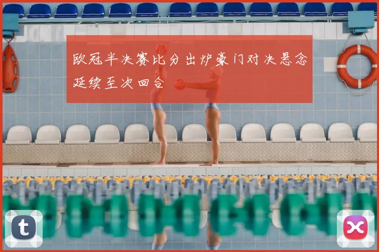 欧冠半决赛比分出炉豪门对决悬念延续至次回合