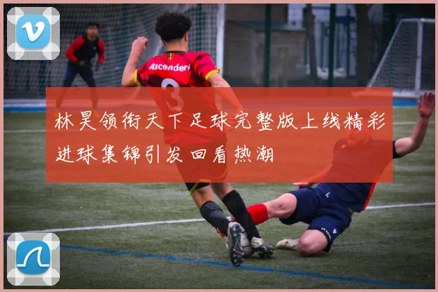 林昊领衔天下足球完整版上线精彩进球集锦引发回看热潮