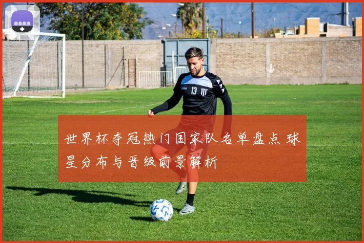 世界杯夺冠热门国家队名单盘点 球星分布与晋级前景解析