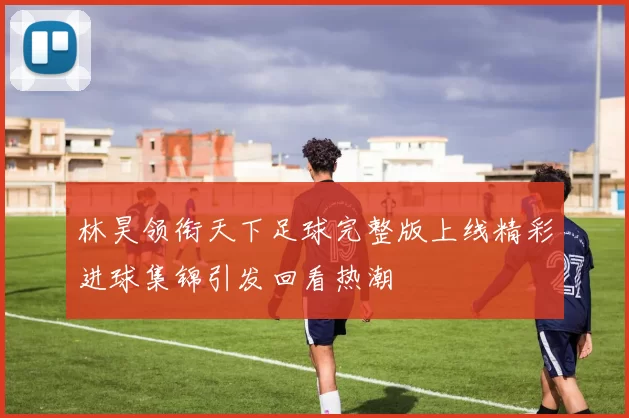 林昊领衔天下足球完整版上线精彩进球集锦引发回看热潮