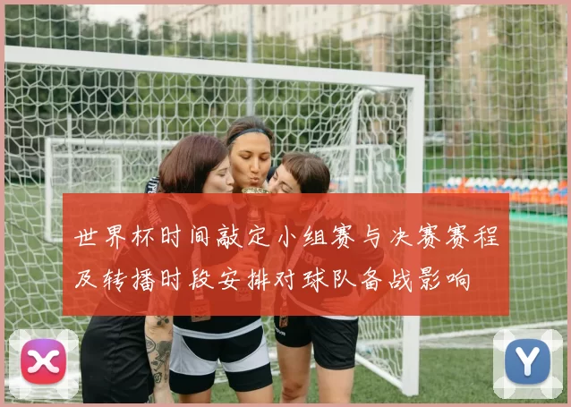 世界杯时间敲定小组赛与决赛赛程及转播时段安排对球队备战影响