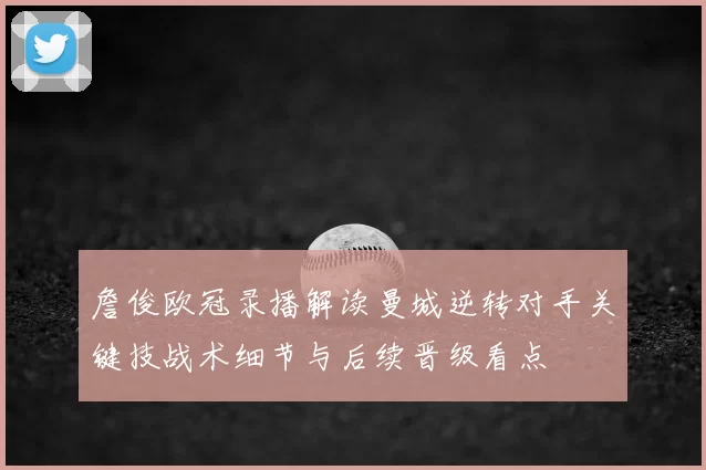 詹俊欧冠录播解读曼城逆转对手关键技战术细节与后续晋级看点